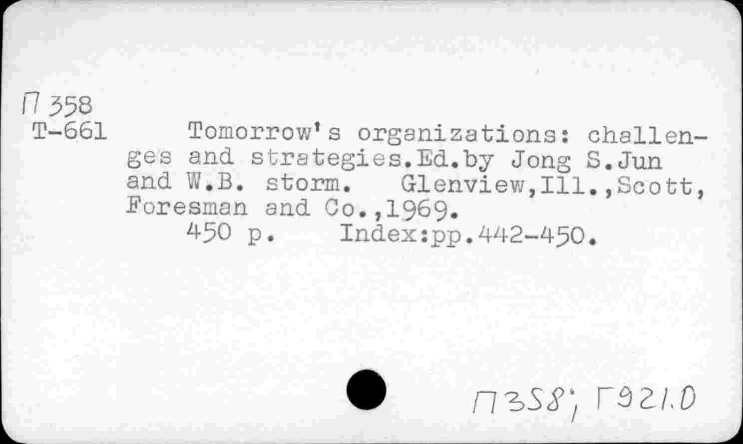 ﻿n 558
T-661 Tomorrow’s organizations: challenges and strategies.Ed.by Jong S.Jun and W.B. storm. Glenview,Ill.,Scott, Eoresman and Co.,1969.
450 p.	Indexspp.442-450.
n^SS} rszi.o